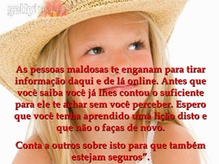 As pessoas maldosas te enganam para tirar informação daqui e de lá online. Antes que você saiba você já lhes contou o suficiente para ele te achar sem você perceber. Espero que você tenha aprendido uma lição disto e que não o faças de novo. Conta a outros sobre isto para que também estejam seguros”. 