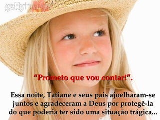 “ Prometo que vou contar!”. Essa noite, Tatiane e seus pais ajoelharam-se juntos e agradeceram a Deus por protegê-la do que poderia ter sido uma situação trágica... 
