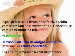 Após deixar seus livros no sofá ela decidiu comer um lanche e entrar online. Conectou-se com o seu nome na tela: “ Docinho14:” Revisou sua lista de amigos e viu que  Meteoro123  estava conectado. Ela enviou uma mensagem instantânea: 