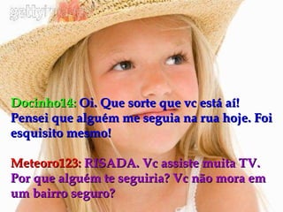 Docinho14:   Oi. Que sorte que vc está aí! Pensei que alguém me seguia na rua hoje. Foi esquisito mesmo! Meteoro123:   RISADA. Vc assiste muita TV. Por que alguém te seguiria? Vc não mora em um bairro seguro? 