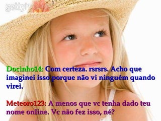 Docinho14:   Com certeza. rsrsrs. Acho que imaginei isso porque não vi ninguém quando virei. Meteoro123:   A menos que vc tenha dado teu nome online. Vc não fez isso, né? 
