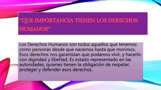 Los Derechos Humanos son todos aquellos que tenemos
como personas desde que nacemos hasta que morimos.
Esos derechos nos garantizan que podamos vivir, y hacerlo
con dignidad y libertad. Es estado representado en las
autoridades, quienes tienen la obligación de respetar,
proteger y defender esos derechos.
 