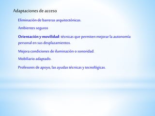 Adaptaciones de acceso
Ambientes seguros
Eliminación debarreras arquitectónicas.
Mejora condiciones deiluminación o sonoridad.
Mobiliario adaptado.
Profesores deapoyo, las ayudas técnicas y tecnológicas.
Orientación ymovilidad: técnicas que permiten mejorar la autonomía
personal en sus desplazamientos.
 