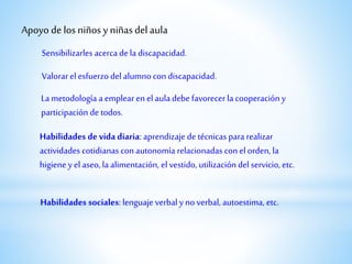 Sensibilizarles acercadela discapacidad.
Apoyo de los niños y niñasdel aula
Valorarel esfuerzo del alumno con discapacidad.
La metodología a emplear en el aula debe favorecerla cooperación y
participación de todos.
Habilidades de vida diaria: aprendizaje de técnicas para realizar
actividades cotidianas con autonomía relacionadas con el orden, la
higieney el aseo, la alimentación, el vestido, utilización del servicio, etc.
Habilidades sociales: lenguaje verbal y no verbal, autoestima, etc.
 