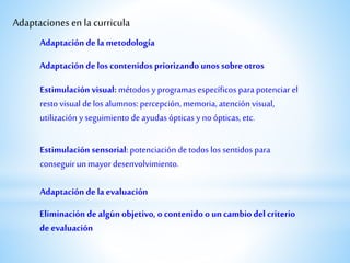 Adaptaciones en la curricula
Estimulación sensorial: potenciación detodos los sentidos para
conseguirun mayordesenvolvimiento.
Adaptación de los contenidos priorizando unossobre otros
Adaptación de la metodología
Adaptación de la evaluación
Eliminación de algún objetivo, o contenido o uncambio del criterio
de evaluación
Estimulación visual: métodos y programas específicos para potenciar el
resto visual delos alumnos: percepción,memoria, atención visual,
utilización y seguimiento de ayudas ópticas y no ópticas, etc.
 