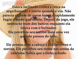 Estava inclinado contra a cerca na arquibancada e sorriu quando o viu. Não parecia alguém de quem temer e rapidamente fugiu o medo que sentiu. Depois do jogo, ele sentou-se num dos bancos enquanto ela falava com o treinador. Ela percebeu seu sorriso mais uma vez quando passou do lado. Ele acenou com a cabeça e ela devolveu o sorriso. Ele percebeu seu nome nas costas da camiseta. Sabia que a tinha achado. 