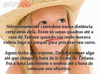Silenciosamente caminhou numa distância certa atrás dela. Eram só umas quadras até a casa de Tatiane quando viu onde morava voltou logo ao parque para procurar seu carro. Agora tinha que esperar. Decidiu comer algo até que chegou a hora de ir à casa de Tatiane. Foi a uma lanchonete e sentou até a hora de começar seu objetivo. 