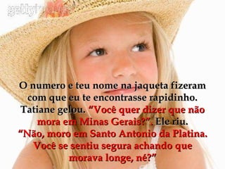 O numero e teu nome na jaqueta fizeram com que eu te encontrasse rapidinho. Tatiane gelou.  “Você quer dizer que não mora em Minas Gerais?”.  Ele riu. “Não, moro em Santo Antonio da Platina. Você se sentiu segura achando que morava longe, né?” 