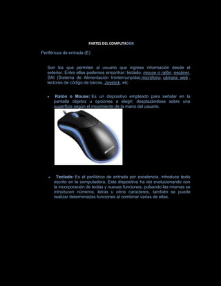 PARTES DEL COMPUTADOR

Periféricos de entrada (E)


   Son los que permiten al usuario que ingrese información desde el
   exterior. Entre ellos podemos encontrar: teclado, mouse o ratón, escáner,
   SAI (Sistema de Alimentación Ininterrumpida),micrófono, cámara web ,
   lectores de código de barras, Joystick, etc


      Ratón o Mouse: Es un dispositivo empleado para señalar en la
      pantalla objetos u opciones a elegir; desplazándose sobre una
      superficie según el movimiento de la mano del usuario.




       Teclado: Es el periférico de entrada por excelencia, introduce texto
      escrito en la computadora. Este dispositivo ha ido evolucionando con
      la incorporación de teclas y nuevas funciones, pulsando las mismas se
      introducen números, letras u otros caracteres, también se puede
      realizar determinadas funciones al combinar varias de ellas.
 