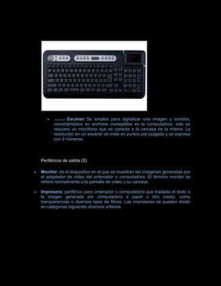 (opcional) Escáner: Se emplea para digitalizar una imagen y sonidos,
       convirtiéndolos en archivos manejables en la computadora, solo se
       requiere un micrófono que se conecta a la carcasa de la misma. La
       resolución en un escáner se mide en puntos por pulgada y se expresa
       con 2 números.



Periféricos de salida (S)

Monitor: es el dispositivo en el que se muestran las imágenes generadas por
el adaptador de vídeo del ordenador o computadora. El término monitor se
refiere normalmente a la pantalla de vídeo y su carcasa.

Impresora: periférico para ordenador o computadora que traslada el texto o
la imagen generada por computadora a papel u otro medio, como
transparencias o diversos tipos de fibras. Las impresoras se pueden dividir
en categorías siguiendo diversos criterios.
 