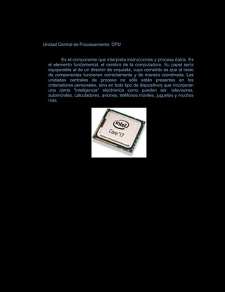 Unidad Central de Procesamiento: CPU


        Es el componente que interpreta instrucciones y procesa datos. Es
  el elemento fundamental, el cerebro de la computadora. Su papel sería
  equiparable al de un director de orquesta, cuyo cometido es que el resto
  de componentes funcionen correctamente y de manera coordinada. Las
  unidades centrales de proceso no sólo están presentes en los
  ordenadores personales, sino en todo tipo de dispositivos que incorporan
  una cierta "inteligencia" electrónica como pueden ser: televisores,
  automóviles, calculadores, aviones, teléfonos móviles, juguetes y muchos
  más.
 