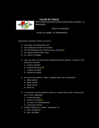 TALLER DE TABLAS
                       INSTTITUCIÓN EDUCATIVA COLEGIO LOYOLA PARA LA CIENCIA Y LA
                       INNOVACIÓN

                                             ÁREA DE TECNOLOGIA

                        TALLER: LAS BARRAS DE HERRAMIENTAS



Selecciona la respuesta correcta con una X

   1-   ¿Las barras de herramientas son?:
   a-   Una ayuda para escribir en el teclado
   b-   Una interfaz grafica que contiene iconos y botones (X)
   c-   Un aparato para escuchar mejor
   d-   Un cuadro de dialogo.

   2- ¿Con que barra de herramientas de Microsoft Word podemos cambiar el tipo
      de letra y el tamaño?.
      a- La barra estándar.
      b- La barra de formato (X)
      c- La barra de título
      d- La barra de Dibujo

   3- ¿de que menú podemos quitar o agregar barras de herramientas?
      a- Menú edición.
      b- Menú archivo
      c- Menú insertar
      d- Menú ver.

   4- ¿ en que barra de herramientas aparece el nombre del archivo o Documento
      que se esta trabajando?
      a- La barra de dibujo.
      b- La barra de título (X)
      c- Las barras de desplazamiento
      d- La barra de formato
   5- ¿Archivo, edición, ver, insertar pertenecen a?:
      a- Barra estándar (X)
      b- Barra de dibujo
 