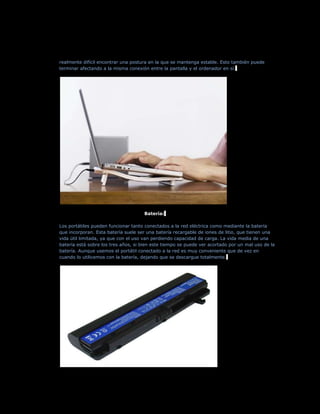 realmente difícil encontrar una postura en la que se mantenga estable. Esto también puede
terminar afectando a la misma conexión entre la pantalla y el ordenador en sí.




                                     Batería:

Los portátiles pueden funcionar tanto conectados a la red eléctrica como mediante la batería
que incorporan. Esta batería suele ser una batería recargable de iones de litio, que tienen una
vida útil limitada, ya que con el uso van perdiendo capacidad de carga. La vida media de una
batería está sobre los tres años, si bien este tiempo se puede ver acortado por un mal uso de la
batería. Aunque usemos el portátil conectado a la red es muy conveniente que de vez en
cuando lo utilicemos con la batería, dejando que se descargue totalmente.
 