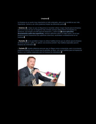 Limpieza:

La limpieza es un punto muy importante en todo ordenador, pero en un portátil es aun más
importante. Vamos a ver cómo podemos limpiar las diferentes partes:

- Exterior.- Lo mejor es que no lleguemos a necesitar utilizar ningún líquido para la limpieza,
pero en el caso de que no tengamos más remedio siempre debe tratarse de líquidos no
abrasivos, que tengan una alta tasa de disipación y, sobre todo, nunca aplicarlos
directamente sobre las superficies, siempre aplicarlos sobre un trapo suave, con el que
posteriormente limpiaremos las superficies exteriores, secándolas inmediatamente en su
totalidad.

 -Pantalla.- Para la pantalla lo mejor es utilizar toallitas de las que se utilizan para la limpieza
de lentes ópticas y gafas, sin aplicar una excesiva presión. Hay toallitas especiales para la
limpieza de ordenadores.

- Teclado.- El teclado debemos procurar que no llegue nunca a ensuciarse, pero si se ensucia
podemos limpiarlo con lo mismo que la pantalla, es decir, con unas toallitas para la limpieza de
lentes o con toallitas especiales para la limpieza de ordenadores.
 
