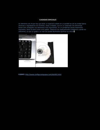 CUIDADOS ESPECIALES

Un elemento con el que hay que tener un especial cuidado en un portátil es con la unidad óptica
(lectoras o regrabadoras de CD/DVD). Estas unidades, que en un ordenador de sobremesa
tienen bien protegidos sus elementos más importantes, en un portátil los tienen totalmente
expuestos, tanto al polvo como a los golpes. Debemos ser especialmente cuidadosos cuando los
utilicemos, ya que un golpe o un mal uso puede fácilmente significar su rotura.




FUENTE: http://www.configurarequipos.com/doc661.html
 