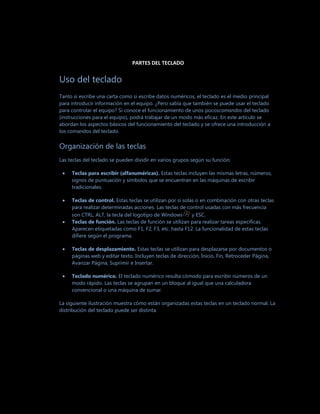 PARTES DEL TECLADO


Uso del teclado
Tanto si escribe una carta como si escribe datos numéricos, el teclado es el medio principal
para introducir información en el equipo. ¿Pero sabía que también se puede usar el teclado
para controlar el equipo? Si conoce el funcionamiento de unos pocoscomandos del teclado
(instrucciones para el equipo), podrá trabajar de un modo más eficaz. En este artículo se
abordan los aspectos básicos del funcionamiento del teclado y se ofrece una introducción a
los comandos del teclado.


Organización de las teclas
Las teclas del teclado se pueden dividir en varios grupos según su función:

     Teclas para escribir (alfanuméricas). Estas teclas incluyen las mismas letras, números,
     signos de puntuación y símbolos que se encuentran en las máquinas de escribir
     tradicionales.

     Teclas de control. Estas teclas se utilizan por sí solas o en combinación con otras teclas
     para realizar determinadas acciones. Las teclas de control usadas con más frecuencia
     son CTRL, ALT, la tecla del logotipo de Windows        y ESC.
     Teclas de función. Las teclas de función se utilizan para realizar tareas específicas.
     Aparecen etiquetadas como F1, F2, F3, etc. hasta F12. La funcionalidad de estas teclas
     difiere según el programa.

     Teclas de desplazamiento. Estas teclas se utilizan para desplazarse por documentos o
     páginas web y editar texto. Incluyen teclas de dirección, Inicio, Fin, Retroceder Página,
     Avanzar Página, Suprimir e Insertar.

     Teclado numérico. El teclado numérico resulta cómodo para escribir números de un
     modo rápido. Las teclas se agrupan en un bloque al igual que una calculadora
     convencional o una máquina de sumar.

La siguiente ilustración muestra cómo están organizadas estas teclas en un teclado normal. La
distribución del teclado puede ser distinta.
 