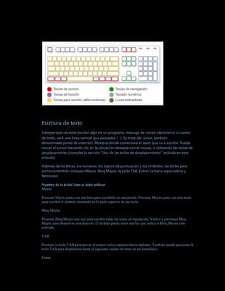Escritura de texto
Siempre que necesite escribir algo en un programa, mensaje de correo electrónico o cuadro
de texto, verá una línea vertical que parpadea ( ). Se trata del cursor, también
denominado punto de inserción. Muestra dónde comenzará el texto que va a escribir. Puede
mover el cursor haciendo clic en la ubicación deseada con el mouse, o utilizando las teclas de
desplazamiento (consulte la sección "Uso de las teclas de desplazamiento" incluida en este
artículo).

Además de las letras, los números, los signos de puntuación y los símbolos, las teclas para
escritura también incluyen Mayús, Bloq Mayús, la tecla TAB, Entrar, la barra espaciadora y
Retroceso.

Nombre de la teclaCómo se debe utilizar
Mayús

Presione Mayús junto con una letra para escribirla en mayúscula. Presione Mayús junto con otra tecla
para escribir el símbolo mostrado en la parte superior de esa tecla.

Bloq Mayús

Presione Bloq Mayús una vez para escribir todas las letras en mayúscula. Vuelva a presionar Bloq
Mayús para desactivar esta función. El teclado puede tener una luz que indica si Bloq Mayús está
activada.

TAB

Presione la tecla TAB para mover el cursor varios espacios hacia adelante. También puede presionar la
tecla TAB para desplazarse hasta el siguiente cuadro de texto de un formulario.

Entrar
 
