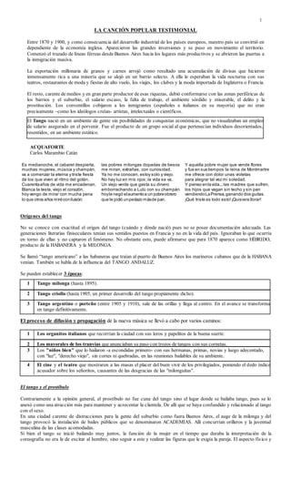 1
LA CANCIÓN POPULAR TESTIMONIAL
Entre 1870 y 1900, y como consecuencia del desarrollo industrial de los países europeos, nuestro país se convirtió en
dependiente de la economía inglesa. Aparecieron las grandes inversiones y se puso en movimiento el territorio.
Comenzó el trazado de líneas férreas desde Buenos Aires hacia los lugares más productivos y se abrieron las puertas a
la inmigración masiva.
La exportación millonaria de granos y carnes arrojó como resultado una acumulación de divisas que hicieron
inmensamente rica a una minoría que se alojó en un barrio selecto. A ella le esperaban la vida nocturna con sus
teatros, restaurantes de moda y fiestas de alto vuelo, los viajes, los clubes y la moda importada de Inglaterra o Francia.
El resto, carente de medios y en gran parte productor de esas riquezas, debió conformarse con las zonas periféricas de
los barrios y el suburbio, el salario escaso, la falta de trabajo, el ambiente sórdido y miserable, el delito y la
prostitución. Los conventillos cobijaron a los inmigrantes (españoles e italianos en su mayoría) que no eran
precisamente –como los ideólogos creían- artistas, intelectuales o científicos.
ACQUAFORTE
Carlos Marambio Catán
Es medianoche, el cabaret despierta,
muchas mujeres, música y champán,
va a comenzar la eterna y triste fiesta
de los que viven al ritmo del gotán.
Un viejo verde que gasta su dinero
emborrachando a Lulú con su champán
hoy le negó el aumento a un pobre obrero
que le pidió un pedazo más de pan.
Y aquella pobre mujer que vende flores
y fue en sus tiempos la reina de Montmartre
me ofrece con dolor unas violetas
para alegrar tal vez mi soledad.
Y pienso en la vida... la madres que sufren,
los¡Qué triste es todo esto! Quisiera llorar.
Orígenes del tango
No se conoce con exactitud el origen del tango (cuándo y dónde nació) pues no se posee documentación adecuada. Las
generaciones literarias finiseculares tenían sus sentidos puestos en Francia y no en la vida del país. Ignoraban lo que ocurría
en torno de ellas y no captaron el fenómeno. No obstante esto, puede afirmarse que para 1870 aparece como HÍBRIDO,
producto de la HABANERA y la MILONGA.
Se llamó “tango americano” a las habaneras que traían al puerto de Buenos Aires los marineros cubanos que de la HABANA
venían. También se habla de la influencia del TANGO ANDALUZ.
Se pueden establecer 3 épocas:
El proceso de difusión y propagación de la nueva música se llevó a cabo por varios caminos:
El tango y el prostíbulo
Contrariamente a la opinión general, el prostíbulo no fue cuna del tango sino el lugar donde se bailaba tango, pues se lo
anexó como una atracción más para mantener y acrecentar la clientela. De allí que se haya confundido y relacionado al tango
con el sexo.
En una ciudad carente de distracciones para la gente del suburbio como fuera Buenos Aires, el auge de la milonga y del
tango provocó la instalación de bailes públicos que se denominaron ACADEMIAS. Allí concurrían orilleros y la juventud
masculina de las clases acomodadas.
Si bien el tango se inició bailando muy juntos, la función de la mujer en el tiempo que duraba la interpretación de la
coreografía no era la de excitar al hombre, sino seguir a este y realizar las figuras que le exigía la pareja. El aspecto físico y
El Tango nació en un ambiente de gente sin posibilidades de conquistas económicas, que no visualizaban un empleo
de salario asegurado en el porvenir. Fue el producto de un grupo social al que pertenecían individuos desorientados,
resentidos, en un ambiente estático.
1 Tango milonga (hasta 1895).
3 Tango argentino o porteño (entre 1905 y 1910), sale de las orillas y llega al centro. En el avance se transforma
en tango definitivamente.
1 Los organitos italianos que recorrían la ciudad con sus loros y papelitos de la buena suerte.
2 Los mayorales de los tranvías que anunciaban su paso con trozos de tangos con sus cornetas.
3 Los "niños bien" que lo bailaron -a escondidas primero- con sus hermanas, primas, novias y luego adecentado,
con "luz", "derecho viejo", sin cortes ni quebradas, en las reuniones bailables de su ambiente.
4 El cine y el teatro que mostraron a las masas el placer del buen vivir de los privilegiados, poniendo el dedo índice
acusador sobre los señoritos, causantes de las desgracias de las "milonguitas".
Es medianoche, el cabaret despierta,
muchas mujeres, música y champán,
va a comenzar la eterna y triste fiesta
de los que viven al ritmo del gotán.
Cuarentaaños de vida me encadenan.
Blanca la testa, viejo el corazón,
hoy vengo de mirar con mucha pena
lo que otros años miréconilusión:
las pobres milongas dopadas de besos
me miran, extrañas, con curiosidad.
Ya no me conocen, estoy solo y viejo.
No hay luz en mis ojos; la vida se va.
Un viejo verde que gasta su dinero
emborrachando a Lulú con su champán
hoyle negó elaumentoa un pobreobrero
que le pidió unpedazo másde pan.
Y aquella pobre mujer que vende flores
y fue en sus tiempos la reina de Montmartre
me ofrece con dolor unas violetas
para alegrar tal vez mi soledad.
Y pienso enlavida...las madres que sufren,
los hijos que vagan sin techo y sin pan
vendiendoLaPrensa,ganando dos guitas.
¡Qué triste es todo esto!¡Quisiera llorar!
2 Tango criollo (hasta 1905, un primer desarrollo del tango propiamente dicho).
 