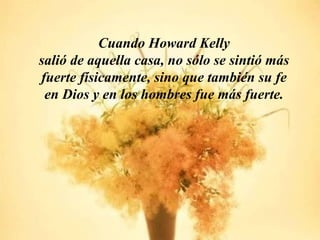 Cuando Howard Kelly
salió de aquella casa, no sólo se sintió más
fuerte físicamente, sino que también su fe
 en Dios y en los hombres fue más fuerte.
 