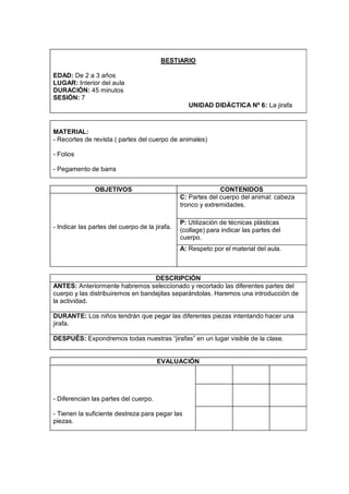 BESTIARIO

EDAD: De 2 a 3 años
LUGAR: Interior del aula
DURACIÓN: 45 minutos
SESIÓN: 7
                                                   UNIDAD DIDÁCTICA Nº 6: La jirafa



MATERIAL:
- Recortes de revista ( partes del cuerpo de animales)

- Folios

- Pegamento de barra


               OBJETIVOS                                      CONTENIDOS
                                                C: Partes del cuerpo del animal: cabeza
                                                tronco y extremidades.

                                                P: Utilización de técnicas plásticas
- Indicar las partes del cuerpo de la jirafa.   (collage) para indicar las partes del
                                                cuerpo.
                                                A: Respeto por el material del aula.



                                   DESCRIPCIÓN
ANTES: Anteriormente habremos seleccionado y recortado las diferentes partes del
cuerpo y las distribuiremos en bandejitas separándolas. Haremos una introducción de
la actividad.

DURANTE: Los niños tendrán que pegar las diferentes piezas intentando hacer una
jirafa.

DESPUÉS: Expondremos todas nuestras “jirafas” en un lugar visible de la clase.


                                       EVALUACIÓN




- Diferencian las partes del cuerpo.

- Tienen la suficiente destreza para pegar las
piezas.
 