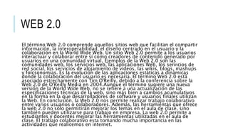 WEB 2.0
El término Web 2.0 comprende aquellos sitios web que facilitan el compartir
información, la interoperabilidad, el diseño centrado en el usuario y la
colaboración en la World Wide Web. Un sitio Web 2.0 permite a los usuarios
interactuar y colaborar entre sí como creadores de contenido generado por
usuarios en una comunidad virtual. Ejemplos de la Web 2.0 son las
comunidades web, los servicios web, las aplicaciones Web, los servicios de
red social, los servicios de alojamiento de videos, las wikis, blogs, mashups
y folcsonomías. Es la evolución de las aplicaciones estáticas a dinámicas
donde la colaboración del usuario es necesaria. El término Web 2.0 está
asociado estrechamente con Tim O'Reilly, debido a la conferencia sobre la
Web 2.0 de O'Reilly Media en 2004.Aunque el término sugiere una nueva
versión de la World Wide Web, no se refiere a una actualización de las
especificaciones técnicas de la web, sino más bien a cambios acumulativos
en la forma en la que desarrolladores de software y usuarios finales utilizan
la Web. En conclusión, la Web 2.0 nos permite realizar trabajo colaborativo
entre varios usuarios o colaboradores. Además, las herramientas que ofrece
la web 2.0 no sólo permitirán mejorar los temas en el aula de clase, sino
también pueden utilizarse para trabajo en empresa. La web 2.0 permite a
estudiantes y docentes mejorar las herramientas utilizadas en el aula de
clase. El trabajo colaborativo esta tomando mucha importancia en las
actividades que realicemos en internet.
 