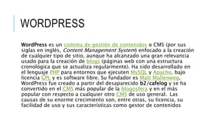 WORDPRESS
WordPress es un sistema de gestión de contenidos o CMS (por sus
siglas en inglés, Content Management System) enfocado a la creación
de cualquier tipo de sitio, aunque ha alcanzado una gran relevancia
usado para la creación de blogs (páginas web con una estructura
cronológica que se actualiza regularmente). Ha sido desarrollado en
el lenguaje PHP para entornos que ejecuten MySQL y Apache, bajo
licencia GPL y es software libre. Su fundador es Matt Mullenweg.
WordPress fue creado a partir del desaparecido b2/cafelog y se ha
convertido en el CMS más popular de la blogosfera y en el más
popular con respecto a cualquier otro CMS de uso general. Las
causas de su enorme crecimiento son, entre otras, su licencia, su
facilidad de uso y sus características como gestor de contenidos
 