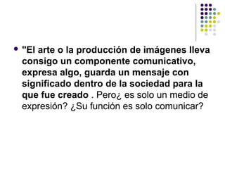  "El
    arte o la producción de imágenes lleva
 consigo un componente comunicativo,
 expresa algo, guarda un mensaje con
 significado dentro de la sociedad para la
 que fue creado . Pero¿ es solo un medio de
 expresión? ¿Su función es solo comunicar?
 