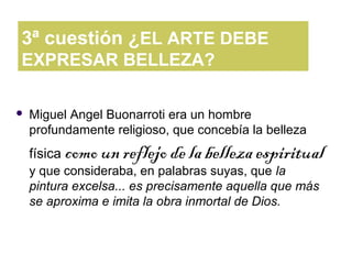 3ª cuestión ¿EL ARTE DEBE
EXPRESAR BELLEZA?

   Miguel Angel Buonarroti era un hombre
    profundamente religioso, que concebía la belleza
    física como un reflejo de la belleza espiritual
    y que consideraba, en palabras suyas, que la
    pintura excelsa... es precisamente aquella que más
    se aproxima e imita la obra inmortal de Dios.
 
