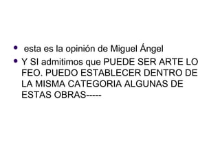  esta es la opinión de Miguel Ángel
 Y SI admitimos que PUEDE SER ARTE LO
  FEO. PUEDO ESTABLECER DENTRO DE
  LA MISMA CATEGORIA ALGUNAS DE
  ESTAS OBRAS-----
 
