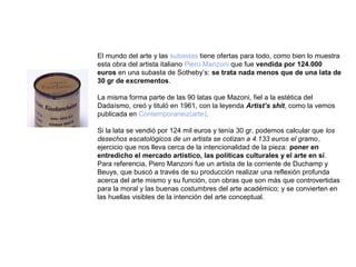 El mundo del arte y las subastas tiene ofertas para todo, como bien lo muestra
esta obra del artista italiano Piero Manzoni que fue vendida por 124.000
euros en una subasta de Sotheby’s: se trata nada menos que de una lata de
30 gr de excrementos.

La misma forma parte de las 90 latas que Mazoni, fiel a la estética del
Dadaísmo, creó y tituló en 1961, con la leyenda Artist’s shit, como la vemos
publicada en Contemporaneiz(arte).

Si la lata se vendió por 124 mil euros y tenía 30 gr, podemos calcular que los
desechos escatológicos de un artista se cotizan a 4.133 euros el gramo,
ejercicio que nos lleva cerca de la intencionalidad de la pieza: poner en
entredicho el mercado artístico, las políticas culturales y el arte en sí.
Para referencia, Piero Manzoni fue un artista de la corriente de Duchamp y
Beuys, que buscó a través de su producción realizar una reflexión profunda
acerca del arte mismo y su función, con obras que son más que controvertidas
para la moral y las buenas costumbres del arte académico; y se convierten en
las huellas visibles de la intención del arte conceptual.
 