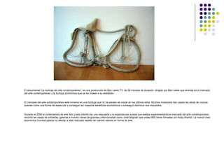 El documental “La burbuja del arte contemporáneo”, es una producción de Ben Lewis TV, de 58 minutos de duración, dirigido por Ben Lewis que ahonda en el mercado
del arte contemporáneo y la burbuja económica que se ha creado a su alrededor.


El mercado del arte contemporáneo está inmerso en una burbuja que no ha parado de crecer en los últimos años. Muchos inversores han usado las obras de nuevos
autores como una forma de especular y conseguir así mayores beneficios económicos o conseguir disminuir sus impuestos.


Durante el 2008 el comentarista de arte Ben Lewis intentó dar una respuesta a la espectacular subida que estaba experimentando el mercado del arte contemporáneo,
recorrió las casas de subastas, galerías e incluso casas de grandes coleccionistas como José Mugrabi que posee 800 obras firmadas por Andy Warhol. La nueva crisis
económica mundial parece no afectar a este mercado repleto de nuevos valores en forma de arte.
 