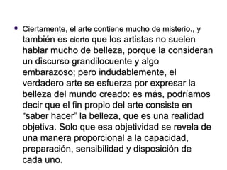    Ciertamente, el arte contiene mucho de misterio., y
    también es cierto que los artistas no suelen
    hablar mucho de belleza, porque la consideran
    un discurso grandilocuente y algo
    embarazoso; pero indudablemente, el
    verdadero arte se esfuerza por expresar la
    belleza del mundo creado: es más, podríamos
    decir que el fin propio del arte consiste en
    “saber hacer” la belleza, que es una realidad
    objetiva. Solo que esa objetividad se revela de
    una manera proporcional a la capacidad,
    preparación, sensibilidad y disposición de
    cada uno.
 