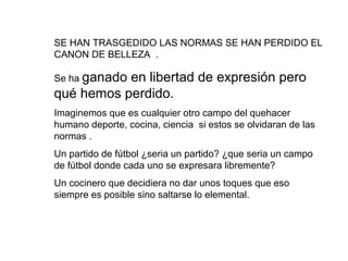 SE HAN TRASGEDIDO LAS NORMAS SE HAN PERDIDO EL
CANON DE BELLEZA .

Se ha ganado
           en libertad de expresión pero
qué hemos perdido.
Imaginemos que es cualquier otro campo del quehacer
humano deporte, cocina, ciencia si estos se olvidaran de las
normas .
Un partido de fútbol ¿seria un partido? ¿que seria un campo
de fútbol donde cada uno se expresara libremente?
Un cocinero que decidiera no dar unos toques que eso
siempre es posible sino saltarse lo elemental.
 