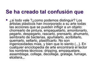 Se ha creado tal confusión que
   ¿si todo vale ?¿como podemos distinguir? Los
    artistas plásticos han incorporado a su arte todas
    las acciones que se pueden infligir a un objeto:
    chorrearlo de pintura, empaquetarlo, amontonarlo,
    pegarlo, despegarlo, rascarlo, prensarlo, ahumarlo,
    sembrarlo de bacterias, apuñalarlo, acribillarlo,
    quemarlo, sellarlo, plastificarlo. No son
    ingeniosidades mías, y bien que lo siento (...). En
    cualquier enciclopedia de arte encontrará el lector
    los nombres técnicos: dripping, empaquetare,
    assemblage, collage, decollage, gratage, fumage,
    etcétera,,.
 