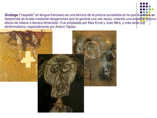 Grattage ("raspado" en lengua francesa) es una técnica de la pintura surrealista en la que la pintura se
desprende de la tela mediante desgarrones (por lo general una vez seca), creando una especial textura c
efecto de relieve o tercera dimensión. Fue empleada por Max Ernst y Joan Miró, y más tarde por
elinformalismo, especialmente por Antoni Tàpies.
 