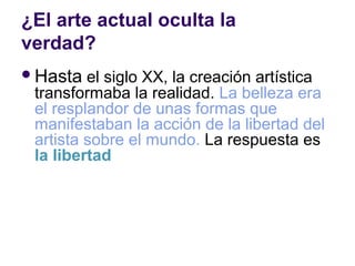 ¿El arte actual oculta la
verdad?
 Hasta  el siglo XX, la creación artística
 transformaba la realidad. La belleza era
 el resplandor de unas formas que
 manifestaban la acción de la libertad del
 artista sobre el mundo. La respuesta es
 la libertad
 