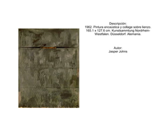 Descripción:
1962. Pintura encaústica y collage sobre lienzo.
 165.1 x 127.6 cm. Kunstsammlung Nordrhein-
       Westfalen. Düsseldorf. Alemania.



                    Autor:
                 Jasper Johns
 