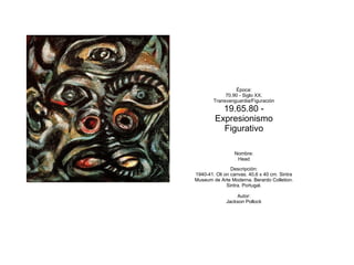 Época:
             70.90 - Siglo XX.
        Transvanguardia/Figuración
           19.65.80 -
         Expresionismo
           Figurativo

                 Nombre:
                  Head

                Descripción:
1940-41. Oli on canvas. 40,6 x 40 cm. Sintra
Museum de Arte Moderna. Berardo Colletion.
              Sintra. Portugal.

                  Autor:
              Jackson Pollock
 