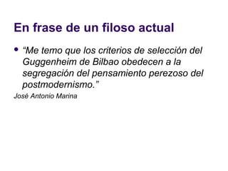 En frase de un filoso actual
 “Me temo que los criterios de selección del
  Guggenheim de Bilbao obedecen a la
  segregación del pensamiento perezoso del
  postmodernismo.”
José Antonio Marina
 
