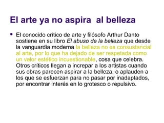El arte ya no aspira al belleza
   El conocido crítico de arte y filósofo Arthur Danto
    sostiene en su libro El abuso de la belleza que desde
    la vanguardia moderna la belleza no es consustancial
    al arte, por lo que ha dejado de ser respetada como
    un valor estético incuestionable, cosa que celebra.
    Otros críticos llegan a increpar a los artistas cuando
    sus obras parecen aspirar a la belleza, o aplauden a
    los que se esfuerzan para no pasar por inadaptados,
    por encontrar interés en lo grotesco o repulsivo.
 
