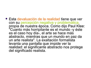    Esta devaluación de la realidad tiene que ver
    con su percepción negativa y problemática,
    propia de nuestra época. Como dijo Paul Klee:
    "Cuanto más horripilante es el mundo -y éste
    es el caso hoy día-, el arte se hace más
    abstracto, mientras que un mundo en paz da
    un arte realista". La exaltación formalista
    levanta una pantalla que impide ver la
    realidad: el significante abstracto nos protege
    del significado realista.
 