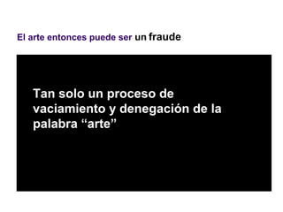 El arte entonces puede ser un fraude




   Tan solo un proceso de
   vaciamiento y denegación de la
   palabra “arte”
 