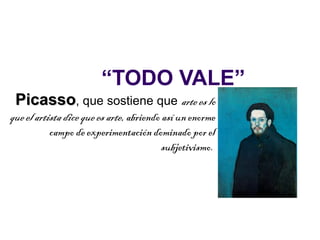 “TODO VALE”
 Picasso, que sostiene que arte es lo
que el artista dice que es arte, abriendo así un enorme
           campo de experimentación dominado por el
                                          subjetivismo.
 