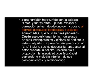    como también ha ocurrido con la palabra
    “amor” y tantas otras- puede explicar su
    corrupción actual, desde que se ha puesto al
    servicio de causas ideológicas y políticas
    equivocadas, que buscan fines perversos.
    Desde ese posicionamiento, numerosos
    artistas incompetentes y cínicos se dedican a
    estafar al público ignorante o ingenuo, con un
    “arte” indigno que no debería llamarse arte, al
    estar ausente la belleza -la armonía o
    proporción, la integridad o perfección, el
    esplendor o melodía interior- de sus
    planteamientos y realizaciones
 