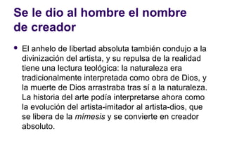 Se le dio al hombre el nombre
de creador
   El anhelo de libertad absoluta también condujo a la
    divinización del artista, y su repulsa de la realidad
    tiene una lectura teológica: la naturaleza era
    tradicionalmente interpretada como obra de Dios, y
    la muerte de Dios arrastraba tras sí a la naturaleza.
    La historia del arte podía interpretarse ahora como
    la evolución del artista-imitador al artista-dios, que
    se libera de la mímesis y se convierte en creador
    absoluto.
 
