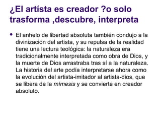 ¿El artísta es creador ?o solo
trasforma ,descubre, interpreta
   El anhelo de libertad absoluta también condujo a la
    divinización del artista, y su repulsa de la realidad
    tiene una lectura teológica: la naturaleza era
    tradicionalmente interpretada como obra de Dios, y
    la muerte de Dios arrastraba tras sí a la naturaleza.
    La historia del arte podía interpretarse ahora como
    la evolución del artista-imitador al artista-dios, que
    se libera de la mímesis y se convierte en creador
    absoluto.
 