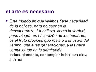 el arte es necesario
 Este mundo en que vivimos tiene necesidad
 de la belleza, para no caer en la
 desesperanza. La belleza, como la verdad,
 pone alegría en el corazón de los hombres,
 es el fruto precioso que resiste a la usura del
 tiempo, une a las generaciones, y las hace
 comunicarse en la admiración.
 Indudablemente, contemplar la belleza eleva
 al alma
 