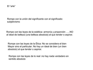 El “arte”




Rompe con la unión del significante con el significado:
subjetivismo



Rompe con las leyes de la estética: armonía y proporción …..NO
al ideal de belleza (una belleza absoluta) al que tender o aspirar.


 Rompe con las leyes de la Ética: No se considera el bien
 Mayor sino el particular. No hay un ideal de bien (un bien
 absoluto) al que tender o aspirar.

  Rompe con las leyes de lo real :no hay nada verdadero en
  sentido absoluto
 