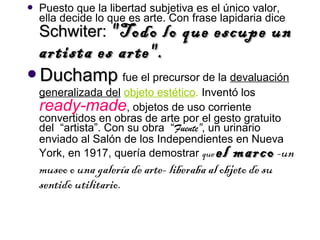    Puesto que la libertad subjetiva es el único valor,
    ella decide lo que es arte. Con frase lapidaria dice
    Schwiter: "Todo   lo que escupe un
    artista es arte".
Duchamp fue el precursor de la devaluación
    generalizada del objeto estético. Inventó los
    ready-made, objetos de uso corriente
    convertidos en obras de arte por el gesto gratuito
    del “artista”. Con su obra “Fuente”, un urinario
    enviado al Salón de los Independientes en Nueva
    York, en 1917, quería demostrar que     el marco -un
    museo o una galería de arte- liberaba al objeto de su
    sentido utilitario.
 