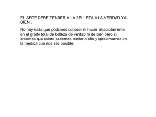 EL ARTE DEBE TENDER A LA BELLEZA A LA VERDAD YAL
BIEN .
No hay nada que podamos conocer ni hacer absolutamente
en el grado total de belleza de verdad ni de bien pero si
creemos que existe podemos tender a ello y aproximarnos en
la medida que nos sea posible.
 